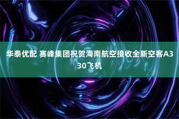 华泰优配 赛峰集团祝贺海南航空接收全新空客A330飞机