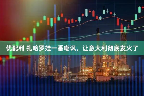 优配利 扎哈罗娃一番嘲讽，让意大利彻底发火了