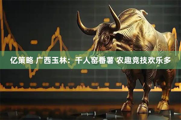 亿策略 广西玉林：千人窑番薯 农趣竞技欢乐多