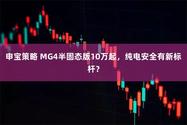 申宝策略 MG4半固态版10万起，纯电安全有新标杆？