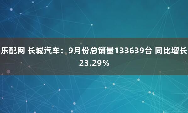 乐配网 长城汽车：9月份总销量133639台 同比增长23.29％