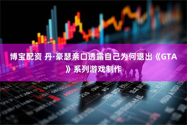 博宝配资 丹·豪瑟亲口透露自己为何退出《GTA》系列游戏制作