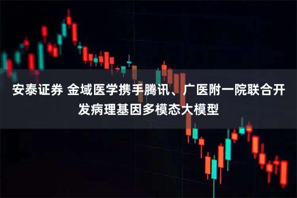 安泰证券 金域医学携手腾讯、广医附一院联合开发病理基因多模态大模型