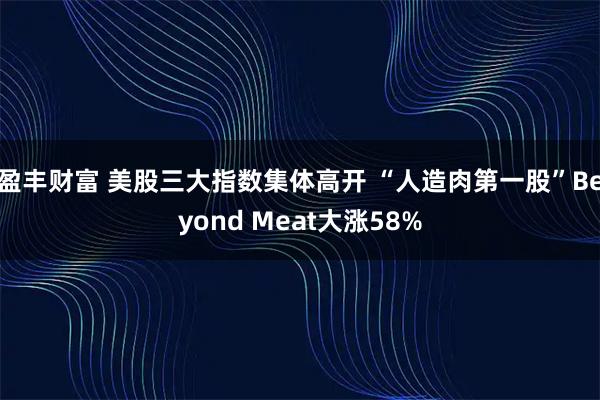 盈丰财富 美股三大指数集体高开 “人造肉第一股”Beyond Meat大涨58%