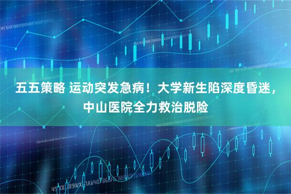 五五策略 运动突发急病！大学新生陷深度昏迷，中山医院全力救治脱险