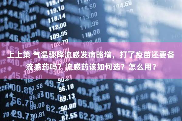 上上策 气温骤降流感发病略增，打了疫苗还要备流感药吗？流感药该如何选？怎么用？