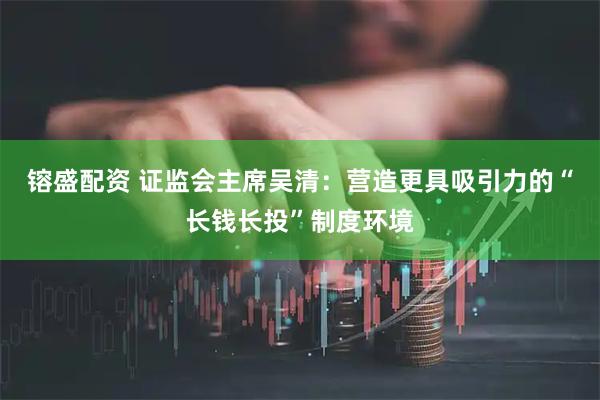 镕盛配资 证监会主席吴清：营造更具吸引力的“长钱长投”制度环境
