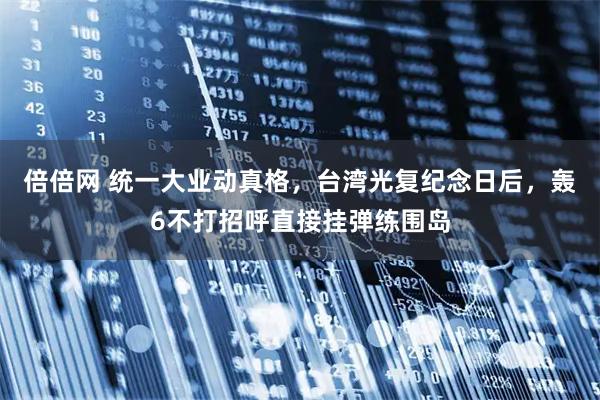 倍倍网 统一大业动真格，台湾光复纪念日后，轰6不打招呼直接挂弹练围岛
