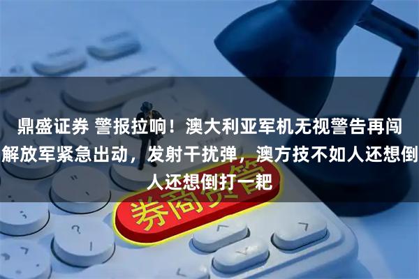 鼎盛证券 警报拉响！澳大利亚军机无视警告再闯南海，解放军紧急出动，发射干扰弹，澳方技不如人还想倒打一耙