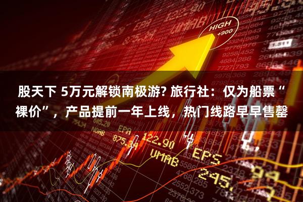 股天下 5万元解锁南极游? 旅行社：仅为船票“裸价”，产品提前一年上线，热门线路早早售罄