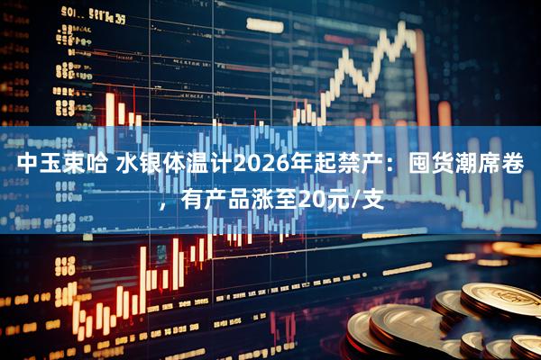 中玉束哈 水银体温计2026年起禁产：囤货潮席卷，有产品涨至20元/支