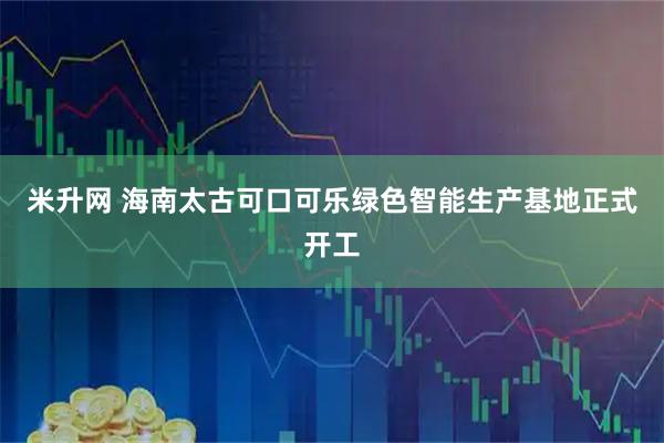 米升网 海南太古可口可乐绿色智能生产基地正式开工
