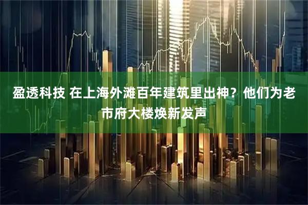 盈透科技 在上海外滩百年建筑里出神？他们为老市府大楼焕新发声