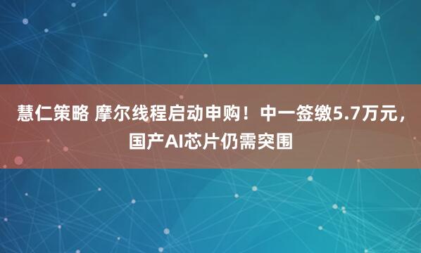 慧仁策略 摩尔线程启动申购！中一签缴5.7万元，国产AI芯片仍需突围