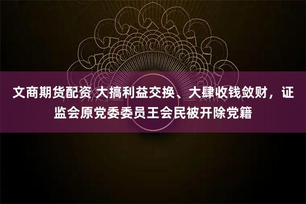 文商期货配资 大搞利益交换、大肆收钱敛财，证监会原党委委员王会民被开除党籍
