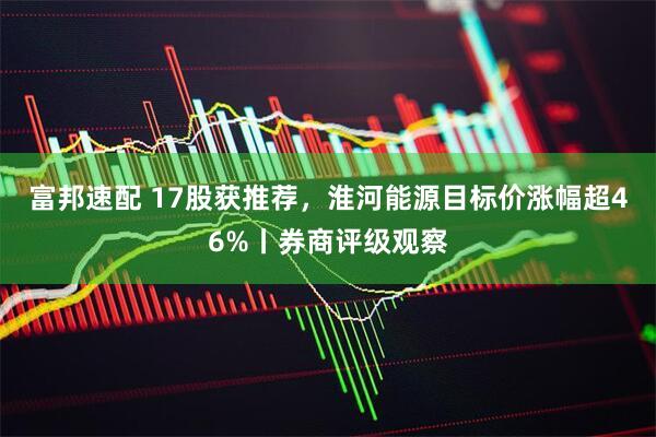 富邦速配 17股获推荐，淮河能源目标价涨幅超46%丨券商评级观察