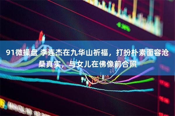 91微操盘 李连杰在九华山祈福，打扮朴素面容沧桑真实，与女儿在佛像前合照