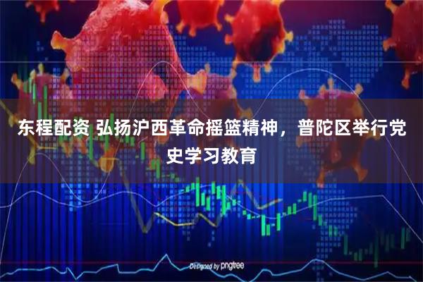 东程配资 弘扬沪西革命摇篮精神，普陀区举行党史学习教育