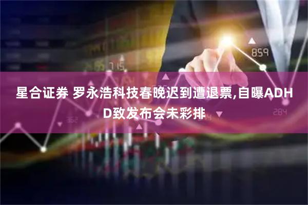星合证券 罗永浩科技春晚迟到遭退票,自曝ADHD致发布会未彩排