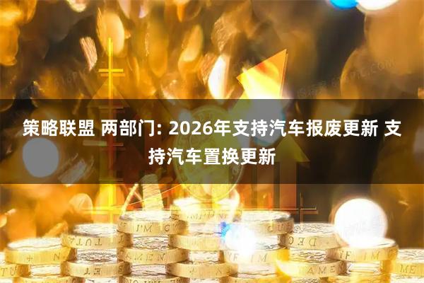 策略联盟 两部门: 2026年支持汽车报废更新 支持汽车置换更新