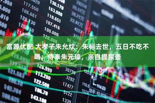 富源优配 大孝子朱允炆：朱标去世，五日不吃不喝；侍奉朱元璋，亲自提尿壶