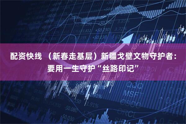 配资快线 （新春走基层）新疆戈壁文物守护者：要用一生守护“丝路印记”