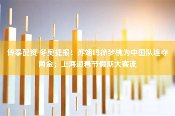 博泰配资 冬奥捷报！苏翊鸣徐梦桃为中国队连夺两金；上海迎春节假期大客流