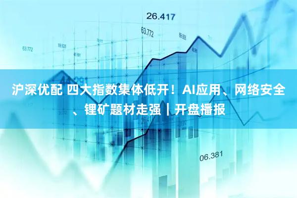 沪深优配 四大指数集体低开！AI应用、网络安全、锂矿题材走强｜开盘播报